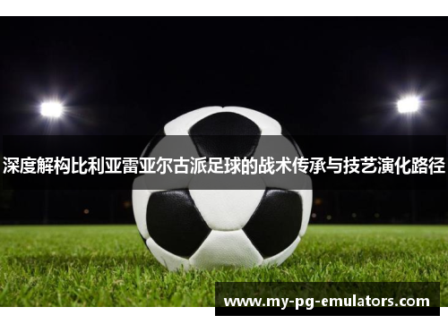 深度解构比利亚雷亚尔古派足球的战术传承与技艺演化路径 深度解构比利亚雷亚尔古派足球的战术传承与技艺演化路径