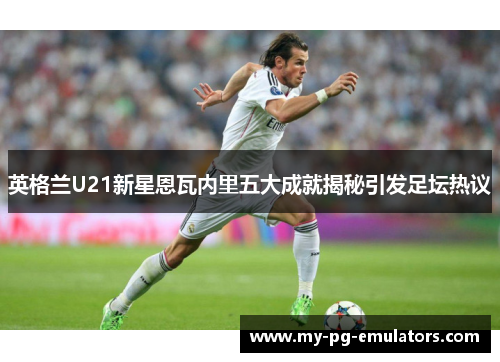 英格兰U21新星恩瓦内里五大成就揭秘引发足坛热议