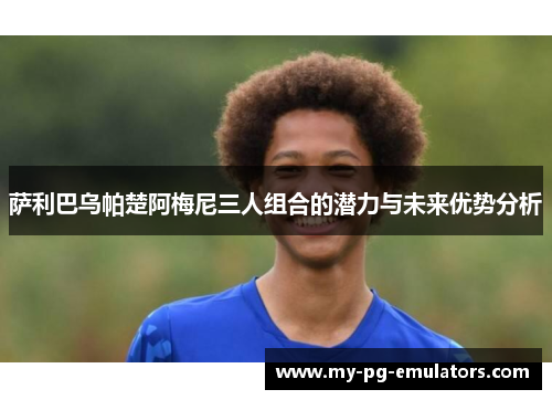 萨利巴乌帕楚阿梅尼三人组合的潜力与未来优势分析