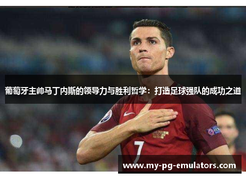 葡萄牙主帅马丁内斯的领导力与胜利哲学：打造足球强队的成功之道