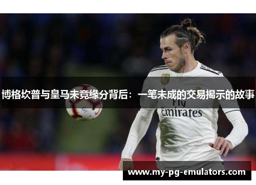 博格坎普与皇马未竟缘分背后：一笔未成的交易揭示的故事