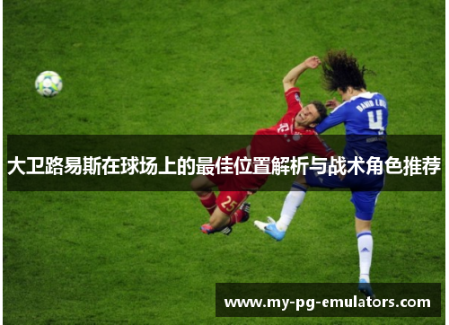 大卫路易斯在球场上的最佳位置解析与战术角色推荐 大卫路易斯在球场上的最佳位置解析与战术角色推荐