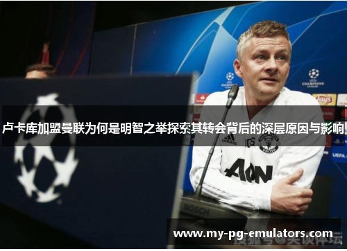 卢卡库加盟曼联为何是明智之举探索其转会背后的深层原因与影响