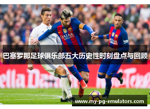 巴塞罗那足球俱乐部五大历史性时刻盘点与回顾