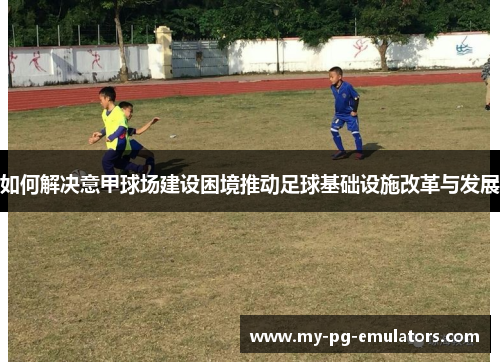如何解决意甲球场建设困境推动足球基础设施改革与发展 如何解决意甲球场建设困境推动足球基础设施改革与发展
