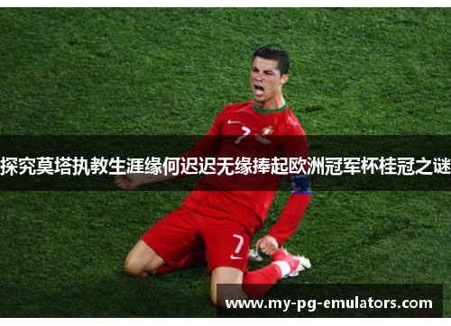 探究莫塔执教生涯缘何迟迟无缘捧起欧洲冠军杯桂冠之谜 探究莫塔执教生涯缘何迟迟无缘捧起欧洲冠军杯桂冠之谜
