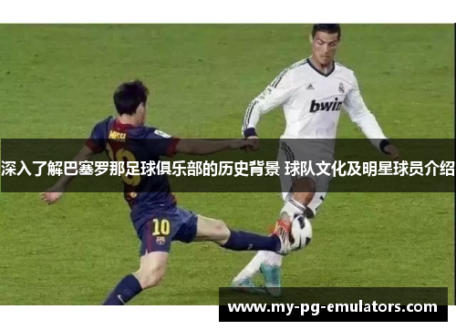 深入了解巴塞罗那足球俱乐部的历史背景 球队文化及明星球员介绍