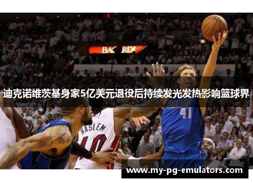 迪克诺维茨基身家5亿美元退役后持续发光发热影响篮球界