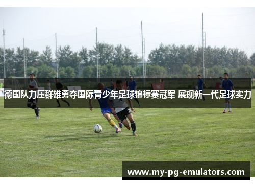 德国队力压群雄勇夺国际青少年足球锦标赛冠军 展现新一代足球实力