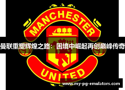 曼联重塑辉煌之路：困境中崛起再创巅峰传奇
