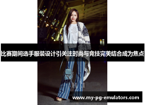 比赛期间选手服装设计引关注时尚与竞技完美结合成为焦点 比赛期间选手服装设计引关注时尚与竞技完美结合成为焦点