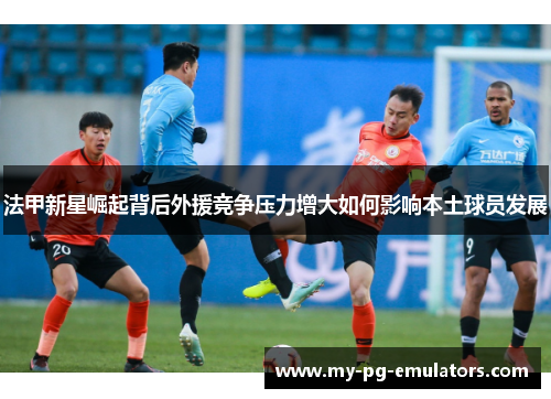 法甲新星崛起背后外援竞争压力增大如何影响本土球员发展