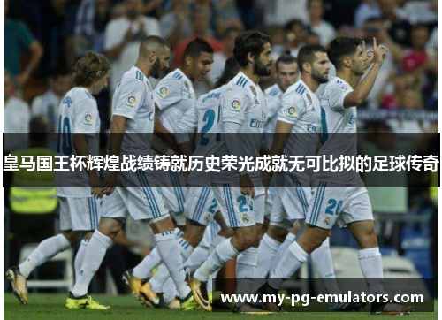 皇马国王杯辉煌战绩铸就历史荣光成就无可比拟的足球传奇 皇马国王杯辉煌战绩铸就历史荣光成就无可比拟的足球传奇
