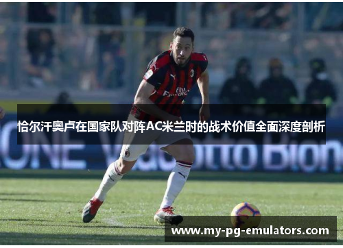 恰尔汗奥卢在国家队对阵AC米兰时的战术价值全面深度剖析 恰尔汗奥卢在国家队对阵AC米兰时的战术价值全面深度剖析