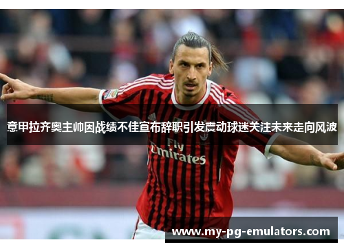 意甲拉齐奥主帅因战绩不佳宣布辞职引发震动球迷关注未来走向风波