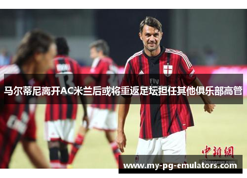 马尔蒂尼离开AC米兰后或将重返足坛担任其他俱乐部高管