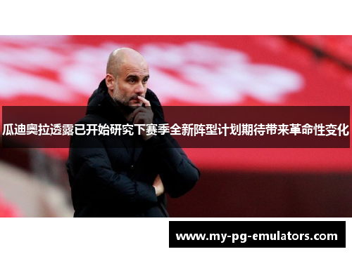 瓜迪奥拉透露已开始研究下赛季全新阵型计划期待带来革命性变化 瓜迪奥拉透露已开始研究下赛季全新阵型计划期待带来革命性变化