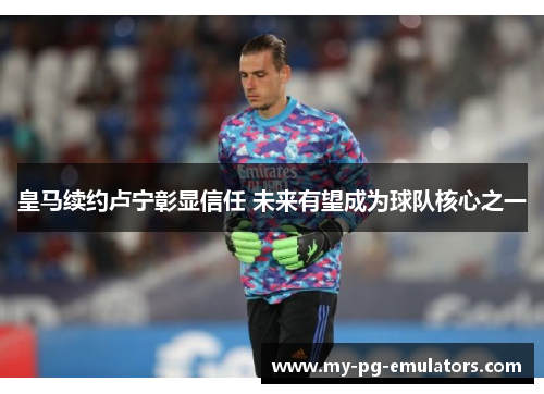 皇马续约卢宁彰显信任 未来有望成为球队核心之一 皇马续约卢宁彰显信任 未来有望成为球队核心之一