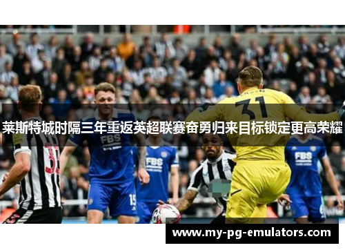 莱斯特城时隔三年重返英超联赛奋勇归来目标锁定更高荣耀 莱斯特城时隔三年重返英超联赛奋勇归来目标锁定更高荣耀