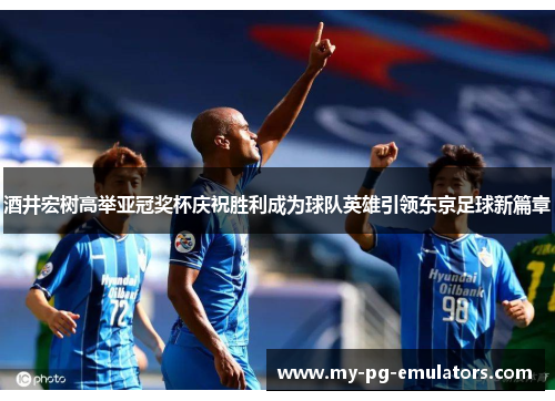 酒井宏树高举亚冠奖杯庆祝胜利成为球队英雄引领东京足球新篇章 酒井宏树高举亚冠奖杯庆祝胜利成为球队英雄引领东京足球新篇章